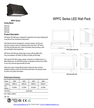 WPFC28W & WPFC40
WPFC60 & WPFC90
www.LightingAtlanta.org Tel: 770-317-9191 E-mail: info@lightingAtlanta.org
WPFC Series
Family Model
WPFC28
WPFC40
WPFC60
WPFC90
Product Description
WP Series LED Wall pack is designed for applications that require lighting with
a long life and low maintenance requirement.
With effective thermal management, corrosion-resistant, and die-cast
aluminum enclosure with an architectural dark brown finish, WP Series
LED Wall provides glare free, uniform illumination while providing a safe
and comfortable visual experience.
WP Series LED Wall pack adopts high luminous efficacy SMD LEDs.
They are available in 28 Watts, 40 Watts, 60 Watts and 90 Watts.
With superior 60%-90% energy savings, compared to a Halogen lamp or a
Metal Halide lamp, the WPFC90 achieves a superlative luminous flux of 8500
lm and only consumes approximately 90 watts.
High lumen output, energy-efficient optical control and easy universal
installation features confirm the WP Series LED Wall as the absolute choice
for indoor and outdoor illumination.
Performance Summary
Power 28W 40W 60W 90W
Lumens 2800 lm 4000 lm 6000 lm 8500 lm
L70
lifetime
94,000h 72,000h 65,000h 52,000h
PF/THD >0.92/<20%
CCT: 5000 K, 4000 K
CRI: >80
WPFC Series LED Wall Pack
 