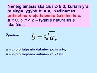 Neneigiamasis skai?ius b  0, kuriam yra
teisinga lygyb? b n = a , vadinamas
aritmetine n -ojo laipsnio ?aknimi i? a .
a  0, o n  2 C lyginis natralusis
skai?ius.
?ymime

b = a;
n

a C n -ojo laipsnio ?aknies po?aknis,
b C n -ojo laipsnio ?aknies reik?m?.

 