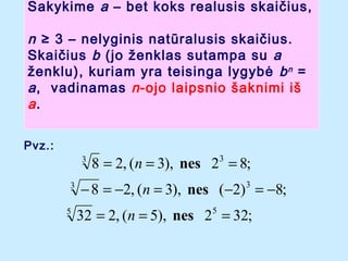 Sakykime a C bet koks realusis skai?ius,

n  3 C nelyginis natralusis skai?ius.
Skai?ius b (jo ?enklas sutampa su a
?enklu), kuriam yra teisinga lygyb? b n =
a , vadinamas n -ojo laipsnio ?aknimi i?
a.
Pvz.:
3
3
5

8 = 2, (n = 3), nes 23 = 8;

? 8 = ?2, (n = 3), nes (?2) = ?8;
3

32 = 2, (n = 5), nes 25 = 32;

 