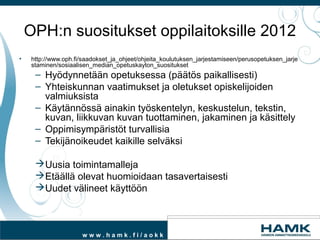 OPH:n suositukset oppilaitoksille 2012
•    http://www.oph.fi/saadokset_ja_ohjeet/ohjeita_koulutuksen_jarjestamiseen/perusopetuksen_jarje
     staminen/sosiaalisen_median_opetuskayton_suositukset
      – Hyödynnetään opetuksessa (päätös paikallisesti)
      – Yhteiskunnan vaatimukset ja oletukset opiskelijoiden
        valmiuksista
      – Käytännössä ainakin työskentelyn, keskustelun, tekstin,
        kuvan, liikkuvan kuvan tuottaminen, jakaminen ja käsittely
      – Oppimisympäristöt turvallisia
      – Tekijänoikeudet kaikille selväksi

      Uusia toimintamalleja
      Etäällä olevat huomioidaan tasavertaisesti
      Uudet välineet käyttöön



                      www.hamk.fi/aokk
 