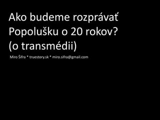 Ako budeme rozprávať
Popolušku o 20 rokov?
(o transmédii)
Miro Šifra * truestory.sk * miro.sifra@gmail.com
 