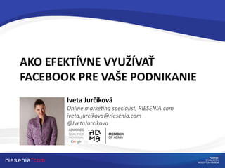 AKO EFEKTÍVNE VYUŽÍVAŤ
FACEBOOK PRE VAŠE PODNIKANIE
Iveta Jurčíková
Online marketing specialist, RIESENIA.com
iveta.jurcikova@riesenia.com
@IvetaJurcikova
 