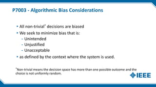 P7003 - Algorithmic Bias Considerations
▸All non-trivial* decisions are biased
▸We seek to minimize bias that is:
- Unintended
- Unjustified
- Unacceptable
▸as defined by the context where the system is used.
*Non-trivial means the decision space has more than one possible outcome and the
choice is not uniformly random.
 