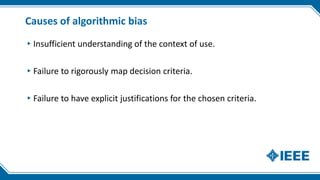 Causes of algorithmic bias
▸Insufficient understanding of the context of use.
▸Failure to rigorously map decision criteria.
▸Failure to have explicit justifications for the chosen criteria.
 