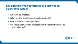 Key question when developing or deploying an
algorithmic system
23
 Who will be affected?
 What are the decision/optimization criteria?
 How are these criteria justified?
 Are these justifications acceptable in the context where the
system is used?
 