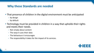 Why these Standards are needed
▸That presence of children in the digital environment must be anticipated
- by design
- by default
▸Technology must be provided in children in a way that upholds their rights
and meets their needs.
- Not simply about content
- The ways it uses their data
- The behaviours it encourages
- The responsibility it takes for the impact of its services.
26
 