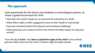 The approach
Look systemically for the drivers and inhibitors in technological systems, to
create a good environment for child
▸How does the system impact on, or promote the autonomy of a child?
▸What effect might a child’s engagement have on their health or well being?
▸Have you considered both their physical and emotional wellbeing?
▸What processes are in place to inform the child of the likely impact of using your
service?
From the big ‘is it fair’ and ‘does it uphold the rights of the child’ to the entirely
granular about where on the screen a button might be better placed.
27
 