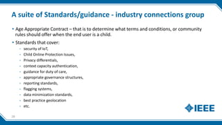 A suite of Standards/guidance - industry connections group
▸Age Appropriate Contract – that is to determine what terms and conditions, or community
rules should offer when the end user is a child.
▸Standards that cover:
- security of IoT,
- Child Online Protection Issues,
- Privacy differentials,
- context capacity authentication,
- guidance for duty of care,
- appropriate governance structures,
- reporting standards,
- flagging systems,
- data minimization standards,
- best practice geolocation
- etc.
28
 
