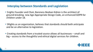 Interplay between Standards and Legislation
▸5rights Founder and Chair, Baroness Beeban Kidron is the architect of
ground-breaking new Age Appropriate Design Code, an enhanced GDPR for
children under 18.
▸5Rights as an organization, believes that standards should both anticipate
and be an alternative to legislation.
▸Creating standards from a trusted source allows all businesses – small and
big – access to the thoughtful and ethical digital services for children.
29
 
