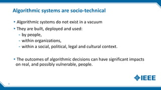 Algorithmic systems are socio-technical
▸Algorithmic systems do not exist in a vacuum
▸They are built, deployed and used:
- by people,
- within organizations,
- within a social, political, legal and cultural context.
▸The outcomes of algorithmic decisions can have significant impacts
on real, and possibly vulnerable, people.
4
 