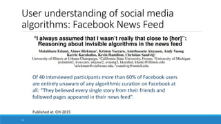 User understanding of social media
algorithms: Facebook News Feed
Of 40 interviewed participants more than 60% of Facebook users
are entirely unaware of any algorithmic curation on Facebook at
all: “They believed every single story from their friends and
followed pages appeared in their news feed”.
Published at: CHI 2015
10
 