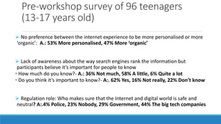 Pre-workshop survey of 96 teenagers
(13-17 years old)
 No preference between the internet experience to be more personalised or more
‘organic’: A.: 53% More personalised, 47% More ‘organic’
 Lack of awareness about the way search engines rank the information but
participants believe it’s important for people to know
• How much do you know?- A.: 36% Not much, 58% A little, 6% Quite a lot
• Do you think it’s important to know?- A:. 62% Yes, 16% Not really, 22% Don’t know
 Regulation role: Who makes sure that the Internet and digital world is safe and
neutral? A:.4% Police, 23% Nobody, 29% Government, 44% The big tech companies
 