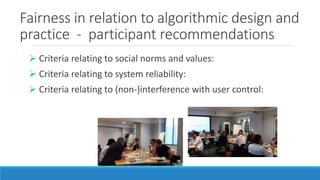 Fairness in relation to algorithmic design and
practice - participant recommendations
 Criteria relating to social norms and values:
 Criteria relating to system reliability:
 Criteria relating to (non-)interference with user control:
 