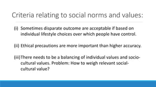 Criteria relating to social norms and values:
(i) Sometimes disparate outcome are acceptable if based on
individual lifestyle choices over which people have control.
(ii) Ethical precautions are more important than higher accuracy.
(iii)There needs to be a balancing of individual values and socio-
cultural values. Problem: How to weigh relevant social-
cultural value?
 