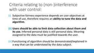 Criteria relating to (non-)interference
with user control:
(i) Subjective fairness experience depends on user objectives at
time of use, therefore requires an ability to tune the data and
algorithm.
(ii) Users should be able to limit data collection about them and
its use. Inferred personal data is still personal data. Meaning
assigned to the data must be justified towards the user.
(iii)Functioning of algorithm should be demonstrated/explained in
a way that can be understood by the data subject.
 