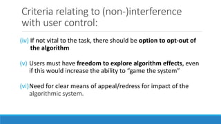 Criteria relating to (non-)interference
with user control:
(iv) If not vital to the task, there should be option to opt-out of
the algorithm
(v) Users must have freedom to explore algorithm effects, even
if this would increase the ability to “game the system”
(vi)Need for clear means of appeal/redress for impact of the
algorithmic system.
 