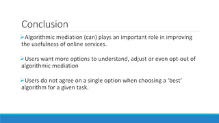Conclusion
Algorithmic mediation (can) plays an important role in improving
the usefulness of online services.
Users want more options to understand, adjust or even opt-out of
algorithmic mediation
Users do not agree on a single option when choosing a ‘best’
algorithm for a given task.
 