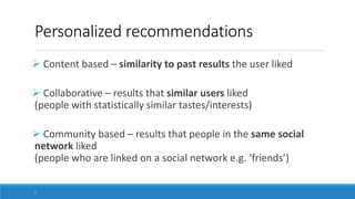 Personalized recommendations
 Content based – similarity to past results the user liked
 Collaborative – results that similar users liked
(people with statistically similar tastes/interests)
 Community based – results that people in the same social
network liked
(people who are linked on a social network e.g. ‘friends’)
7
 