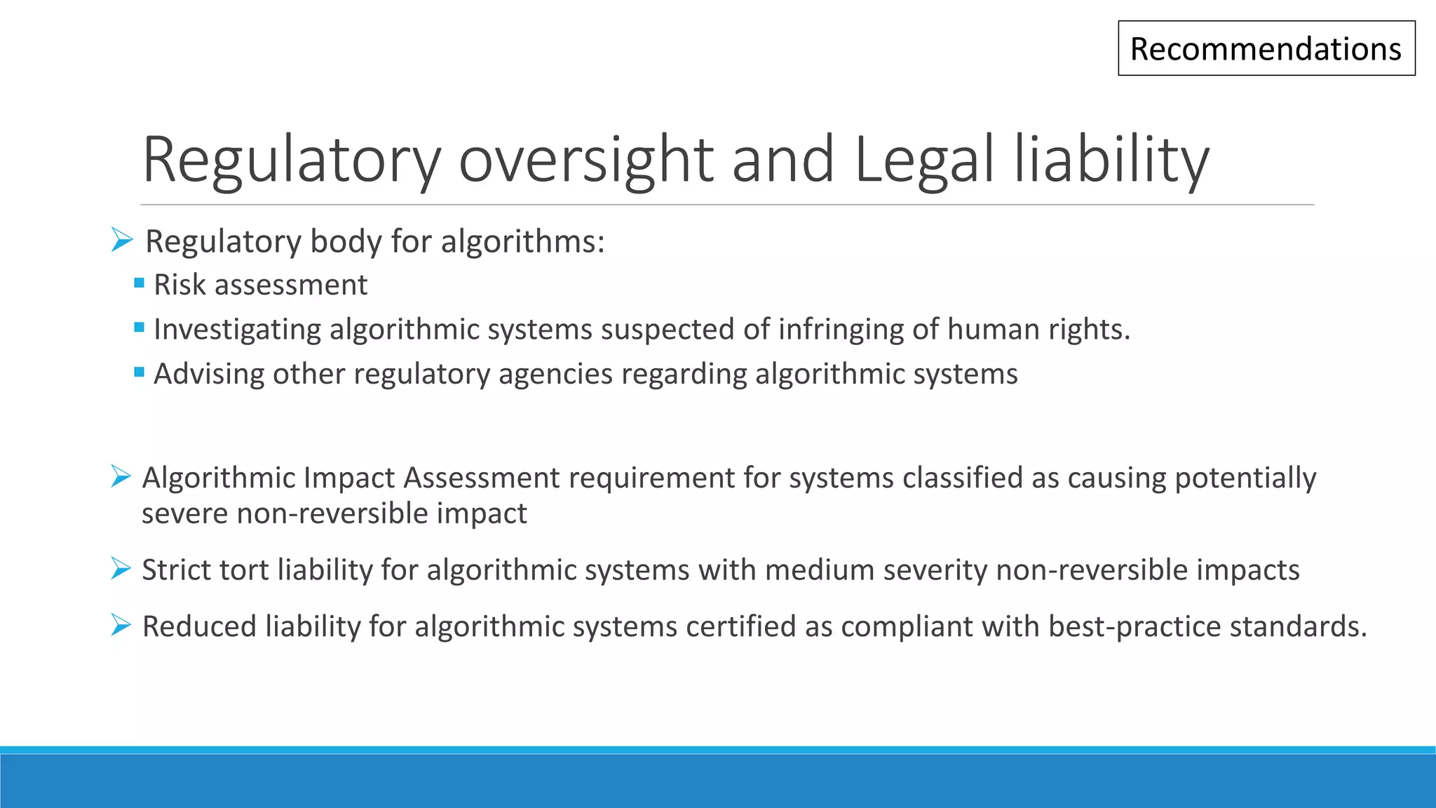 Regulatory oversight and Legal liability
 Regulatory body for algorithms:
 Risk assessment
 Investigating algorithmic systems suspected of infringing of human rights.
 Advising other regulatory agencies regarding algorithmic systems
 Algorithmic Impact Assessment requirement for systems classified as causing potentially
severe non-reversible impact
 Strict tort liability for algorithmic systems with medium severity non-reversible impacts
 Reduced liability for algorithmic systems certified as compliant with best-practice standards.
Recommendations
 