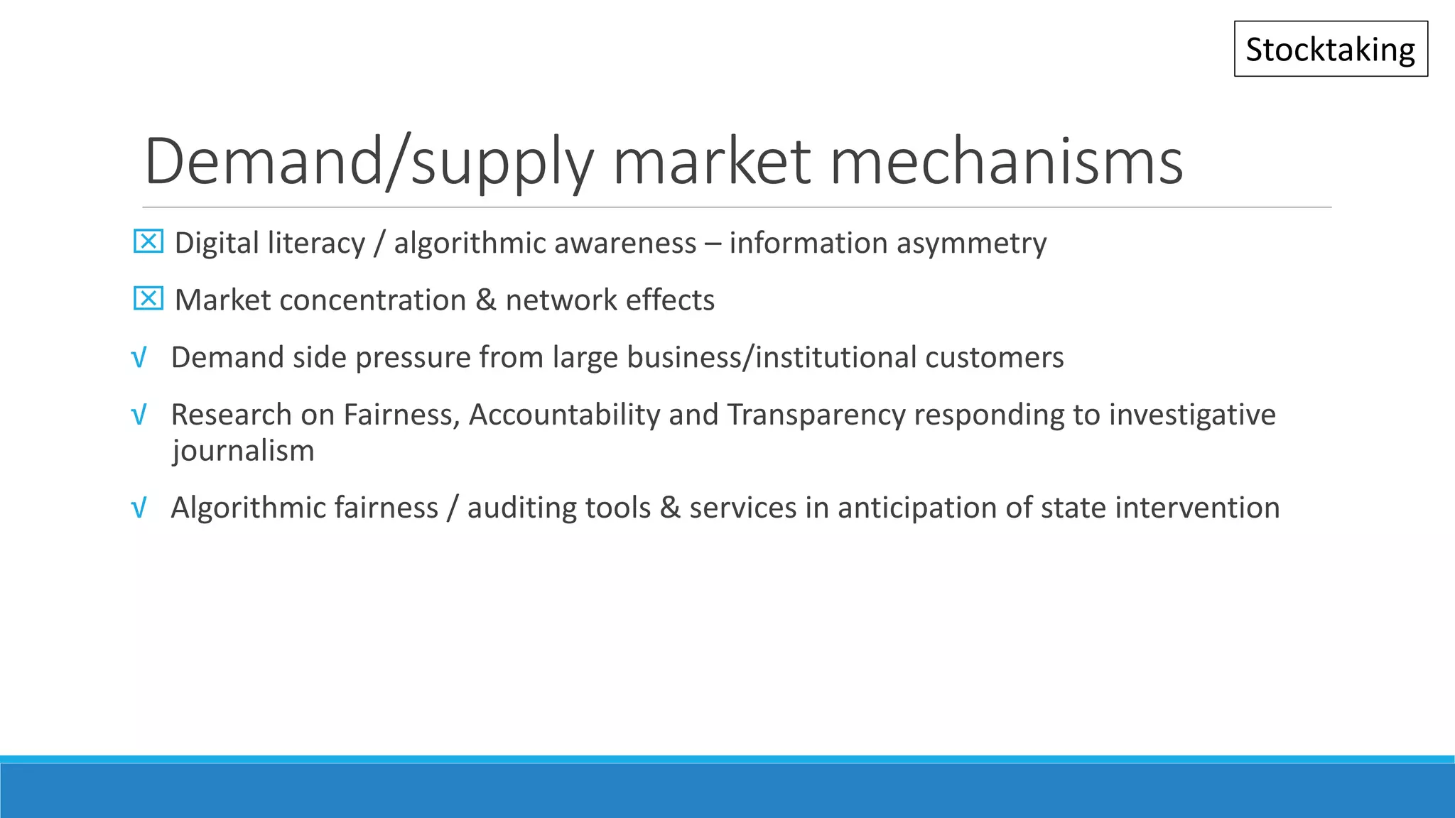 Demand/supply market mechanisms
 Digital literacy / algorithmic awareness – information asymmetry
 Market concentration & network effects
√ Demand side pressure from large business/institutional customers
√ Research on Fairness, Accountability and Transparency responding to investigative
journalism
√ Algorithmic fairness / auditing tools & services in anticipation of state intervention
Stocktaking
 