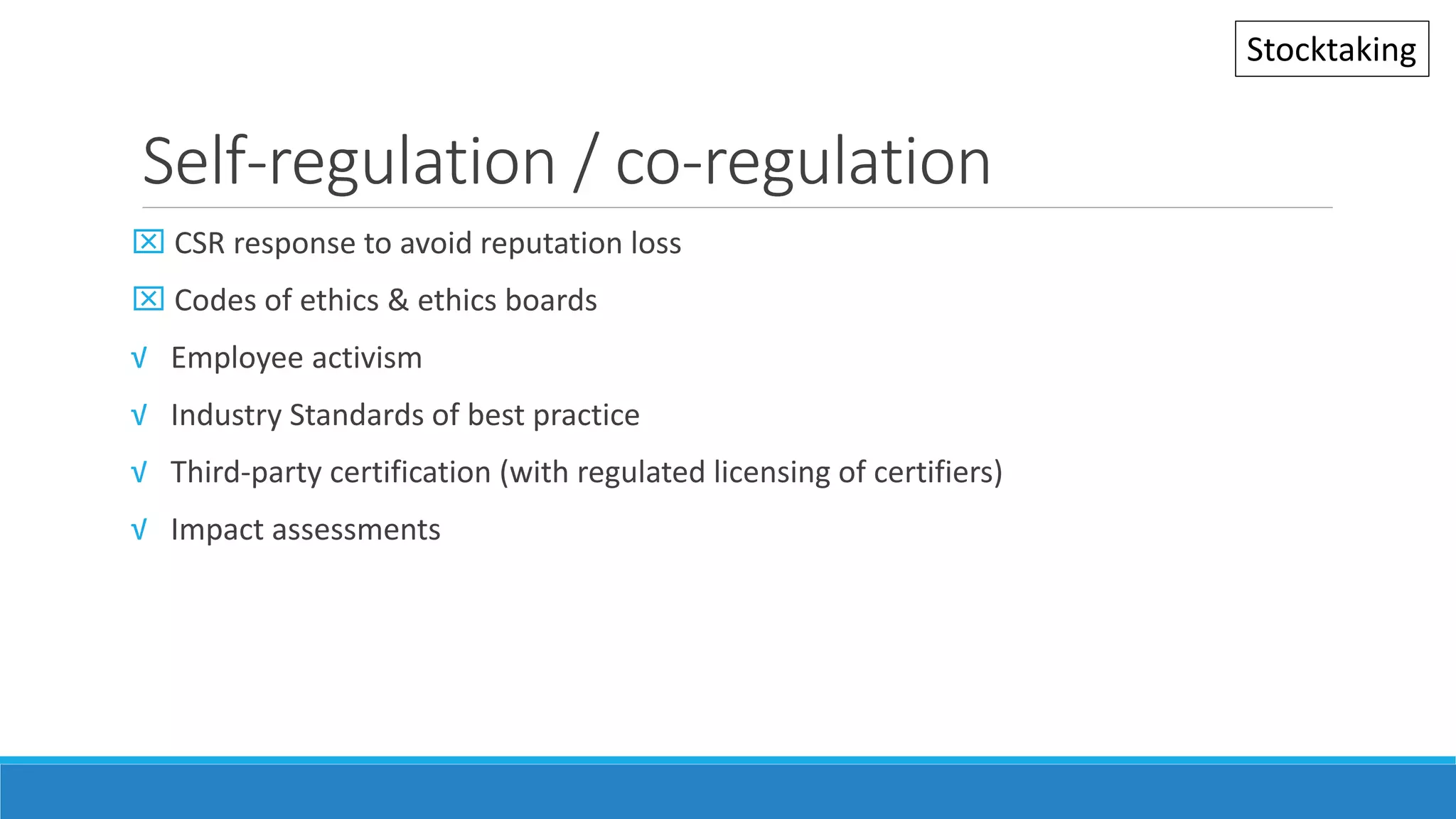 Self-regulation / co-regulation
 CSR response to avoid reputation loss
 Codes of ethics & ethics boards
√ Employee activism
√ Industry Standards of best practice
√ Third-party certification (with regulated licensing of certifiers)
√ Impact assessments
Stocktaking
 