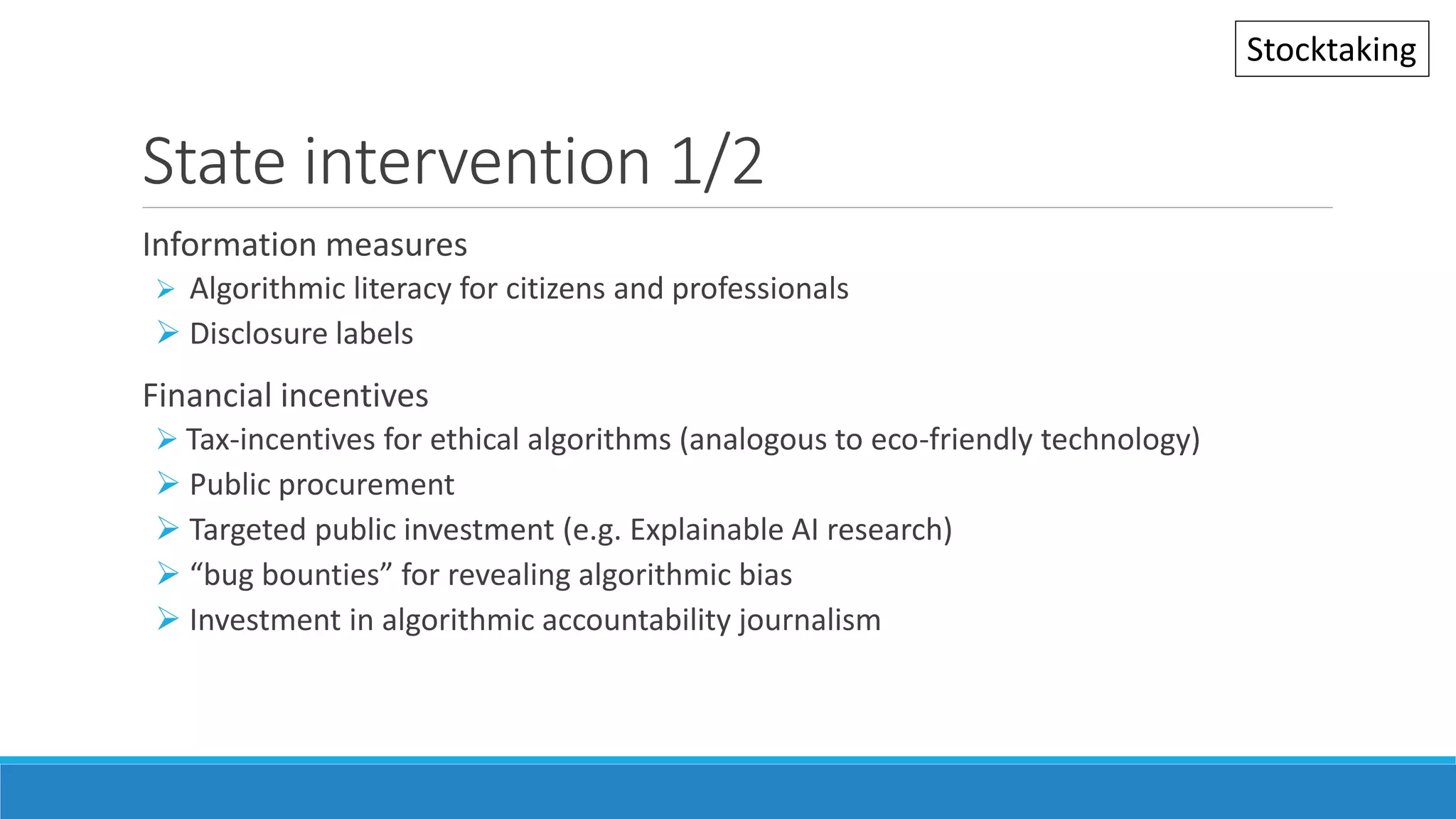 State intervention 1/2
Information measures
 Algorithmic literacy for citizens and professionals
 Disclosure labels
Financial incentives
 Tax-incentives for ethical algorithms (analogous to eco-friendly technology)
 Public procurement
 Targeted public investment (e.g. Explainable AI research)
 “bug bounties” for revealing algorithmic bias
 Investment in algorithmic accountability journalism
Stocktaking
 