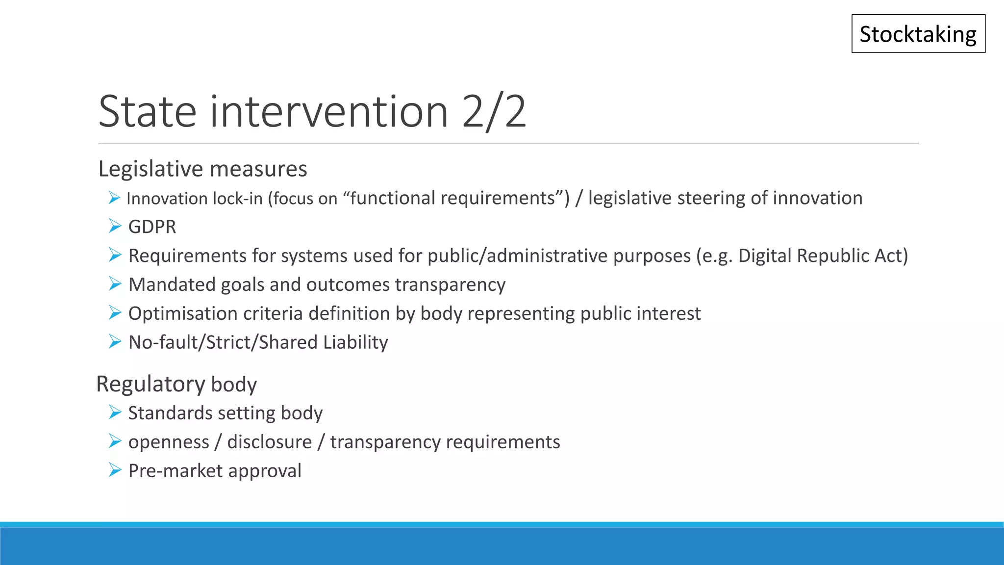 State intervention 2/2
Legislative measures
 Innovation lock-in (focus on “functional requirements”) / legislative steering of innovation
 GDPR
 Requirements for systems used for public/administrative purposes (e.g. Digital Republic Act)
 Mandated goals and outcomes transparency
 Optimisation criteria definition by body representing public interest
 No-fault/Strict/Shared Liability
Regulatory body
 Standards setting body
 openness / disclosure / transparency requirements
 Pre-market approval
Stocktaking
 