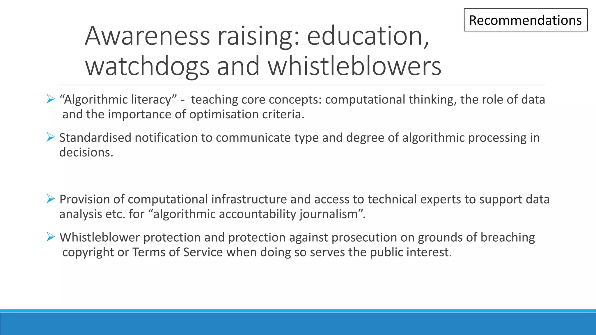 Awareness raising: education,
watchdogs and whistleblowers
 “Algorithmic literacy” - teaching core concepts: computational thinking, the role of data
and the importance of optimisation criteria.
 Standardised notification to communicate type and degree of algorithmic processing in
decisions.
 Provision of computational infrastructure and access to technical experts to support data
analysis etc. for “algorithmic accountability journalism”.
 Whistleblower protection and protection against prosecution on grounds of breaching
copyright or Terms of Service when doing so serves the public interest.
Recommendations
 