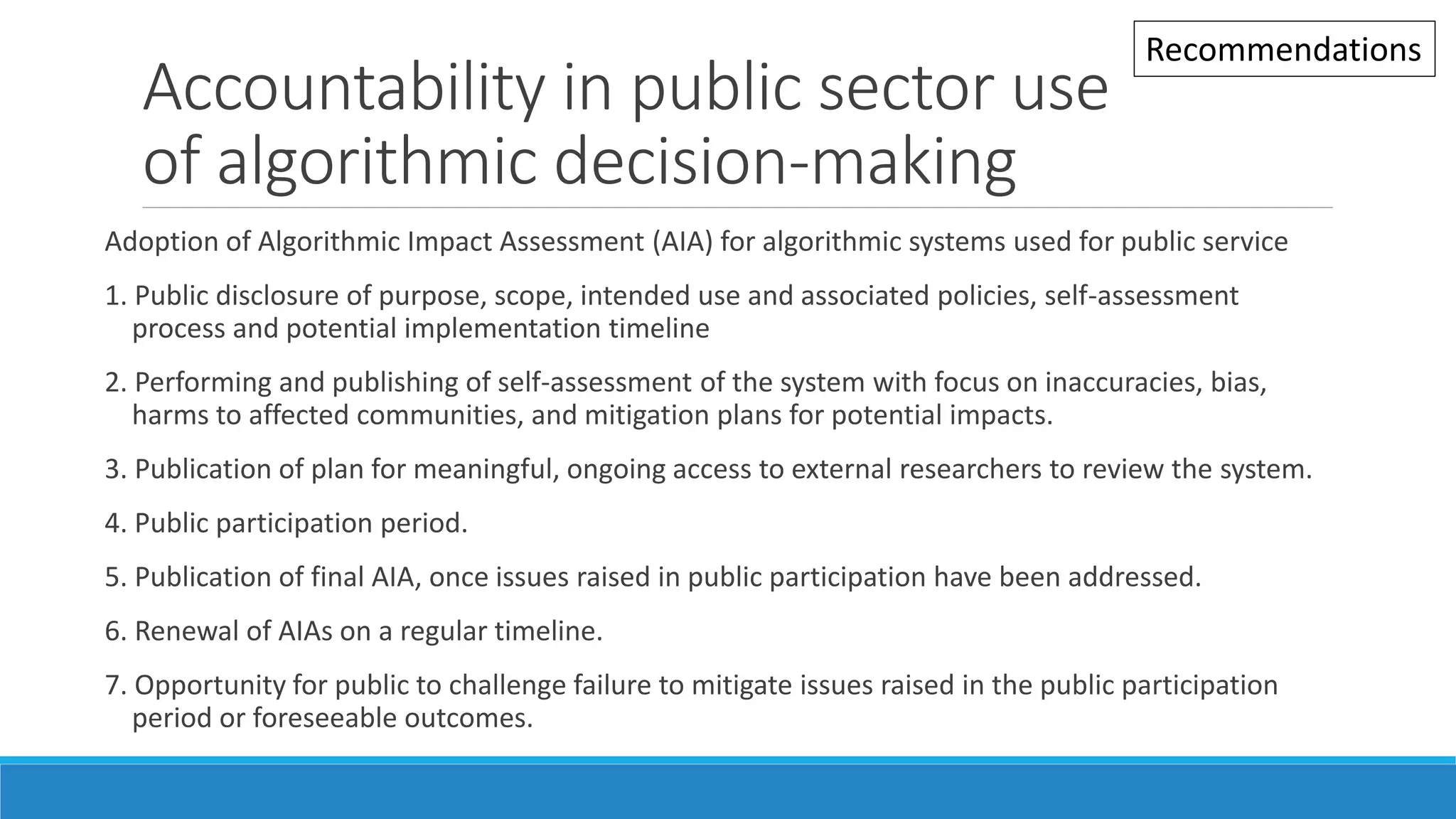 Accountability in public sector use
of algorithmic decision-making
Adoption of Algorithmic Impact Assessment (AIA) for algorithmic systems used for public service
1. Public disclosure of purpose, scope, intended use and associated policies, self-assessment
process and potential implementation timeline
2. Performing and publishing of self-assessment of the system with focus on inaccuracies, bias,
harms to affected communities, and mitigation plans for potential impacts.
3. Publication of plan for meaningful, ongoing access to external researchers to review the system.
4. Public participation period.
5. Publication of final AIA, once issues raised in public participation have been addressed.
6. Renewal of AIAs on a regular timeline.
7. Opportunity for public to challenge failure to mitigate issues raised in the public participation
period or foreseeable outcomes.
Recommendations
 