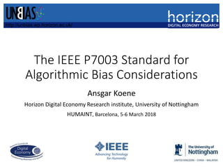 The IEEE P7003 Standard for
Algorithmic Bias Considerations
Ansgar Koene
Horizon Digital Economy Research institute, University of Nottingham
HUMAINT, Barcelona, 5-6 March 2018
http://unbias.wp.horizon.ac.uk/
 