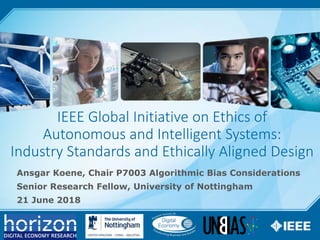 1
IEEE Global Initiative on Ethics of
Autonomous and Intelligent Systems:
Industry Standards and Ethically Aligned Design
Ansgar Koene, Chair P7003 Algorithmic Bias Considerations
Senior Research Fellow, University of Nottingham
21 June 2018
 