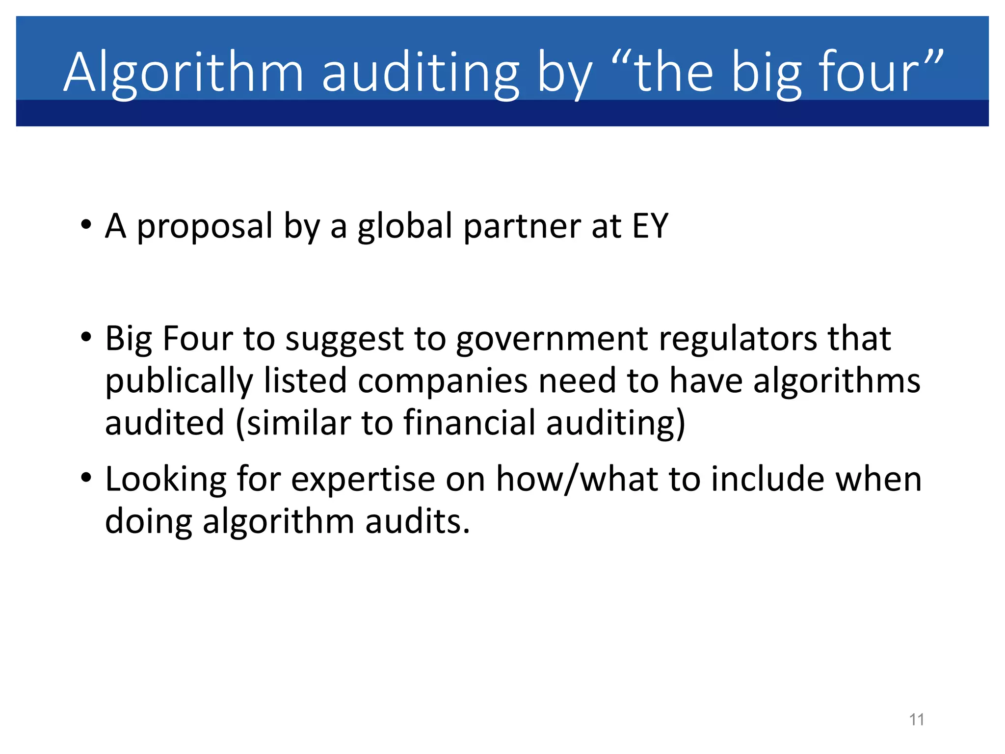Algorithm auditing by “the big four”
• A proposal by a global partner at EY
• Big Four to suggest to government regulators that
publically listed companies need to have algorithms
audited (similar to financial auditing)
• Looking for expertise on how/what to include when
doing algorithm audits.
11
 