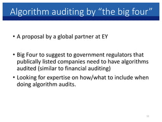 Algorithm auditing by “the big four”
• A proposal by a global partner at EY
• Big Four to suggest to government regulators that
publically listed companies need to have algorithms
audited (similar to financial auditing)
• Looking for expertise on how/what to include when
doing algorithm audits.
11
 