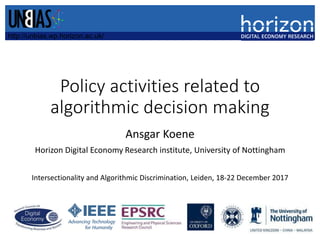 Policy activities related to
algorithmic decision making
Ansgar Koene
Horizon Digital Economy Research institute, University of Nottingham
Intersectionality and Algorithmic Discrimination, Leiden, 18-22 December 2017
http://unbias.wp.horizon.ac.uk/
 