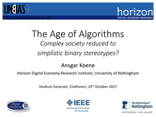 The Age of Algorithms
Complex society reduced to
simplistic binary stereotypes?
Ansgar Koene
Horizon Digital Economy Research institute, University of Nottingham
Studium Generale, Eindhoven, 25th October 2017
http://unbias.wp.horizon.ac.uk/
 