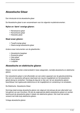 Akoestische Gitaar

Een introductie tot de akoestische gitaar

De Akoestische gitaar is een verzamelnaam voor de volgende muziekinstrumenten:

Nylon en ‘darm’ snarige gitaren:

       Renaissance gitaar
       Romantische gitaar
       Klassieke gitaar

Staal snaar gitaren:

       Twaalf snarige gitaar
       Staal-snarige akoestische gitaar

Andere snaar instrumenten van de gitaarfamilie :

       Akoestische basgitaar
       Russische gitaar
       Harp gitaar
       Banjo gitaar
       Luitgitaar

Akoestische en elektrische gitaren
Gitaren kunnen worden onderverdeeld in twee categorieën, namelijk akoestische en elektrische
gitaren.

Een akoestische gitaar is niet afhankelijk van een extern apparaat voor de geluidsversterking.
De vorm en resonantie zelf geven daarnaast ook nog de mogelijkheid om het akoestische
geluid alsnog te versterken. Vandaag de dag zijn er dan ook tal van akoestische gitaren
beschikbaar met ingebouwde elektronica en de mogelijkheid om versterking in te schakelen.

De Elektrische Akoestische Gitaar

Sommige staal-snarige akoestische gitaren zijn uitgerust met pickups als een alternatief voor
het gebruik van een microfoon. Dit zijn de zogenaamde elektro-akoestische gitaren en worden
beschouwd als akoestische gitaar in plaats van elektrische gitaren. Het moet niet worden
verward met holle body elektrische gitaren.

Vintage akoestische gitaren




                                                                                          1/2
 