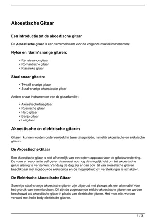 Akoestische Gitaar

Een introductie tot de akoestische gitaar

De Akoestische gitaar is een verzamelnaam voor de volgende muziekinstrumenten:

Nylon en ‘darm’ snarige gitaren:

       Renaissance gitaar
       Romantische gitaar
       Klassieke gitaar

Staal snaar gitaren:

       Twaalf snarige gitaar
       Staal-snarige akoestische gitaar

Andere snaar instrumenten van de gitaarfamilie :

       Akoestische basgitaar
       Russische gitaar
       Harp gitaar
       Banjo gitaar
       Luitgitaar

Akoestische en elektrische gitaren
Gitaren kunnen worden onderverdeeld in twee categorieën, namelijk akoestische en elektrische
gitaren.

De Akoestische Gitaar

Een akoestische gitaar is niet afhankelijk van een extern apparaat voor de geluidsversterking.
De vorm en resonantie zelf geven daarnaast ook nog de mogelijkheid om het akoestische
geluid alsnog te versterken. Vandaag de dag zijn er dan ook tal van akoestische gitaren
beschikbaar met ingebouwde elektronica en de mogelijkheid om versterking in te schakelen.

De Elektrische Akoestische Gitaar

Sommige staal-snarige akoestische gitaren zijn uitgerust met pickups als een alternatief voor
het gebruik van een microfoon. Dit zijn de zogenaamde elektro-akoestische gitaren en worden
beschouwd als akoestische gitaar in plaats van elektrische gitaren. Het moet niet worden
verward met holle body elektrische gitaren.




                                                                                          1/3
 