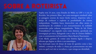 Sobre a roteirista
Sophia tem 24 anos, cursa Estudos de Mídia na UFF e é cria da
Rocinha. Seu primeiro filme, um curta-metragem estudantil sobre
as paisagens sonoras da maior favela carioca, despertou nela o
desejo de conhecer e explorar as possibilidades do cinema
independente. Também busca desenvolver um olhar atento às
manifestações do cotidiano e aos reencantamentos da realidade
promovidos pelas culturas marginalizadas. “Pedra do Sal, Ponte
Transatlântica”, seu segundo curta como diretora, aprofunda essa
investigação po-ética, dialogando com a obra de Zózimo Bulbul e
com os ensinamentos da historiadora Maria Beatriz Nascimento.
Com Akofa, gostaria de contar uma história ligada à diáspora
africana que fugisse ao óbvio e aos estereótipos.
Sua motivação nasce do desejo de tratar de questões como o luto
infantil, a sensação de exílio e a busca por pertencimento em uma
terra na qual você não se reconhece, e que renega sua identidade.
 