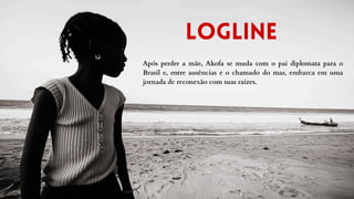 Logline
Após perder a mãe, Akofa se muda com o pai diplomata para o
Brasil e, entre ausências e o chamado do mar, embarca em uma
jornada de reconexão com suas raízes.
 
