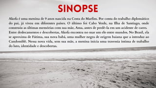 Akofa é uma menina de 9 anos nascida na Costa do Marfim. Por conta do trabalho diplomático
do pai, já viveu em diferentes países. O último foi Cabo Verde, na Ilha de Santiago, onde
construiu as últimas memórias com sua mãe, Ama, antes de perdê-la em um acidente de carro.
Entre deslocamentos e descobertas, Akofa encontra no mar um elo entre mundos. No Brasil, ela
se aproxima de Fátima, sua nova babá, uma mulher negra de origem baiana que a introduz ao
Candomblé. Nessa nova vida, sem sua mãe, a menina inicia uma travessia íntima de trabalho
do luto, identidade e descobertas.
Sinopse
 