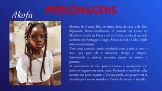 Personagens
Menina de 9 anos, filha de Ama, dona de casa, e de Elie,
diplomata franco-marfinense. É nascida na Costa do
Marfim e criada na França até os 3 anos, tendo já morado
também em Portugal, Congo, África do Sul e Cabo Verde
mais recentemente.
Tem uma conexão muito profunda com a mãe e com o
mar, que para ela é memória, abrigo e enigma.
Introvertida e curiosa, encontra prazer na música e
pintura.
O sentimento de não pertencimento a acompanha em
todos os lugares por onde passa. Profunda e sensível, tinha
na mãe seu porto seguro. Com sua perda, aos poucos vai se
abrindo para novos vínculos e formas de escutar o mundo.
Akofa
 