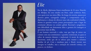 Pai de Akofa, diplomata franco-marfinense de 50 anos. Nascido
em Abidjan, fez seus estudos em Paris, onde conheceu Ama,
com quem teve sua única filha. Ao longo da carreira, passou por
diversos países, carregando consigo o compromisso com a
diplomacia e o desejo de oferecer uma vida confortável à família.
Atento às questões sociais, possui preocupação com o lugar do
continente africano no cenário global. Racional e pragmático,
tem dificuldade em demonstrar afeto e gostaria de conseguir se
aproximar mais da filha.
É um homem reservado e culto, mas que foge de entrar em
contato com seus sentimentos e questões existenciais, às quais se
refere de maneira distante e intelectual. A morte da esposa o
desorienta, ainda que ele se esforce para manter a estrutura
familiar de pé. Com a mudança para o Brasil, investe suas
energias no trabalho, mas a sensação de controle começa, aos
poucos, a se desfazer.
Elie
 