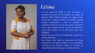 Fátima
42 anos, babá de Akofa no Rio de Janeiro e
moradora do morro da Providência, na região da
Pequena África. Filha de baiana que migrou ainda
jovem para a cidade em busca de trabalho, quando
criança acompanhava a mãe ao trabalho de
doméstica e ficava na casa de seus patrões. Aprendeu
muito sobre relações sociais e raciais do Brasil por
conta disso. Sonha em um dia poder fazer uma
faculdade.
Herdou da mãe saberes do Candomblé e aspectos da
cultura afrobaiana.
Sua relação com Akofa se desenvolve de forma
progressiva, com gestos simples e trocas profundas,
tornando-se um vínculo central na travessia de
ressignificação identitária que a menina atravessa.
 
