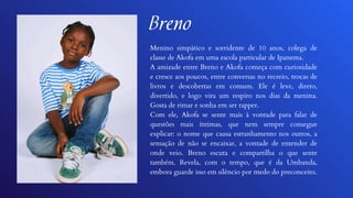 Breno
Menino simpático e sorridente de 10 anos, colega de
classe de Akofa em uma escola particular de Ipanema.
A amizade entre Breno e Akofa começa com curiosidade
e cresce aos poucos, entre conversas no recreio, trocas de
livros e descobertas em comum. Ele é leve, direto,
divertido, e logo vira um respiro nos dias da menina.
Gosta de rimar e sonha em ser rapper.
Com ele, Akofa se sente mais à vontade para falar de
questões mais íntimas, que nem sempre consegue
explicar: o nome que causa estranhamento nos outros, a
sensação de não se encaixar, a vontade de entender de
onde veio. Breno escuta e compartilha o que sente
também. Revela, com o tempo, que é da Umbanda,
embora guarde isso em silêncio por medo do preconceito.
 