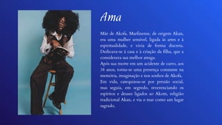 Ama
Mãe de Akofa. Marfinense, de origem Akan,
era uma mulher sensível, ligada às artes e à
espiritualidade, e vivia de forma discreta.
Dedicava-se à casa e à criação da filha, que a
considerava sua melhor amiga.
Após sua morte em um acidente de carro, aos
38 anos, torna-se uma presença constante na
memória, imaginação e nos sonhos de Akofa.
Em vida, catequizou-se por pressão social,
mas seguia, em segredo, reverenciando os
espíritos e deuses ligados ao Akom, religião
tradicional Akan, e via o mar como um lugar
sagrado.
 