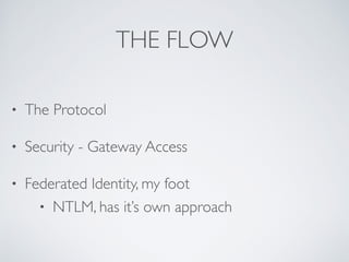 THE FLOW 
• The Protocol 
• Security - Gateway Access 
• Federated Identity, my foot 
• NTLM, has it’s own approach 
 