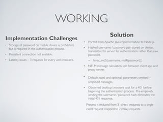 WORKING 
Implementation Challenges 
• Storage of password on mobile device is prohibited, 
but is required in the authentication process. 
• Persistent connection not available. 
• Latency issues – 3 requests for every web resource. 
Solution 
• Ported from Apache Java implementation to Node.js. 
• Hashed username / password pair stored on device, 
transmitted to server for authentication rather than raw 
password. 
• hmac_md5(username, md4(password)) 
• NTLM message calculation split between client app and 
proxy server. 
• Defaults used and optional parameters omitted – 
simplified messages. 
• Observed desktop browsers wait for a 401 before 
beginning the authentication process. Pre-emptively 
sending the username / password hash eliminates the 
initial 401 response. 
Process is reduced from 3 direct requests to a single 
client request, mapped to 2 proxy requests. 
 