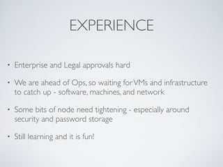 EXPERIENCE 
• Enterprise and Legal approvals hard 
• We are ahead of Ops, so waiting for VMs and infrastructure 
to catch up - software, machines, and network 
• Some bits of node need tightening - especially around 
security and password storage 
• Still learning and it is fun! 
 