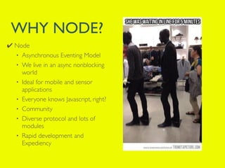 WHY NODE? 
✔ Node 
• Asynchronous Eventing Model 
• We live in an async nonblocking 
world 
• Ideal for mobile and sensor 
applications 
• Everyone knows Javascript, right? 
• Community 
• Diverse protocol and lots of 
modules 
• Rapid development and 
Expediency 
 