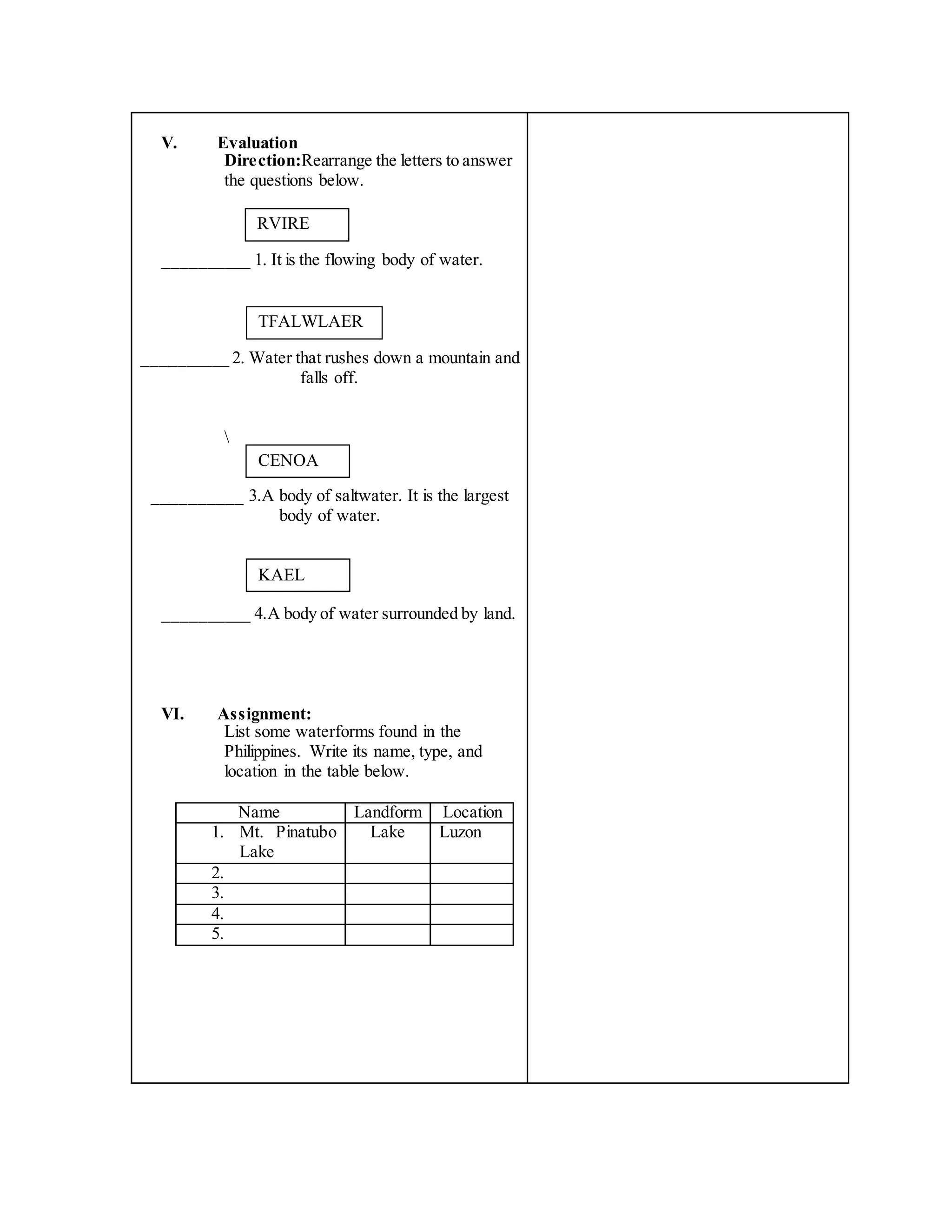 V. Evaluation
Direction:Rearrange the letters to answer
the questions below.
__________ 1. It is the flowing body of water.
__________ 2. Water that rushes down a mountain and
falls off.

__________ 3.A body of saltwater. It is the largest
body of water.
__________ 4.A body of water surrounded by land.
VI. Assignment:
List some waterforms found in the
Philippines. Write its name, type, and
location in the table below.
Name Landform Location
1. Mt. Pinatubo
Lake
Lake Luzon
2.
3.
4.
5.
RVIRE
TFALWLAER
CENOA
KAEL
 